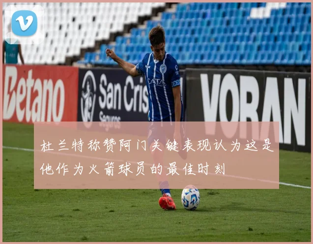 杜兰特称赞阿门关键表现认为这是他作为火箭球员的最佳时刻