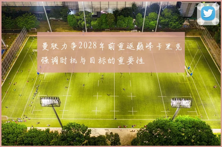 曼联力争2028年前重返巅峰卡里克强调时机与目标的重要性