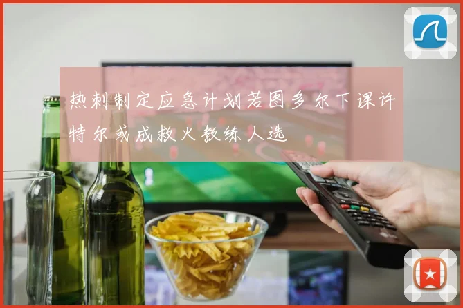 热刺制定应急计划若图多尔下课许特尔或成救火教练人选
