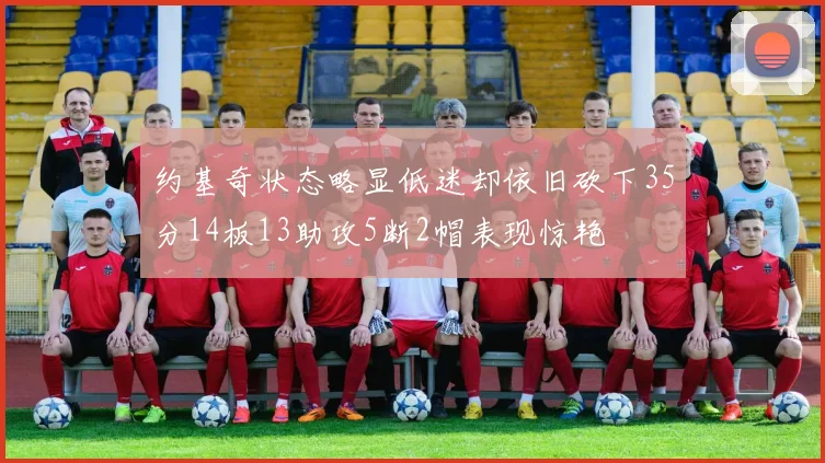 约基奇状态略显低迷却依旧砍下35分14板13助攻5断2帽表现惊艳