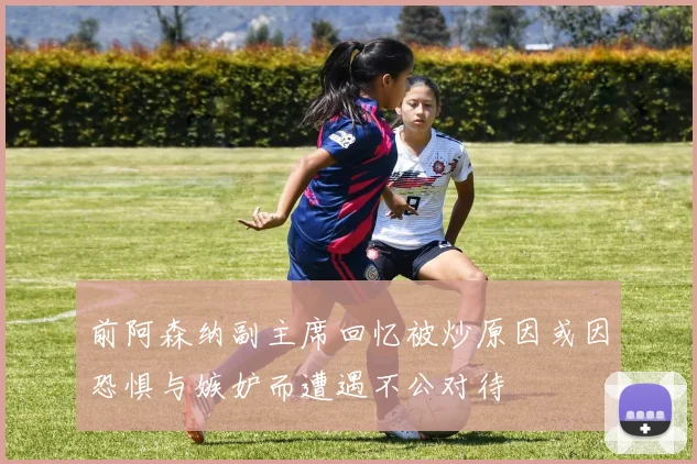前阿森纳副主席回忆被炒原因或因恐惧与嫉妒而遭遇不公对待