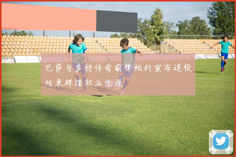 巴萨与多特传奇前锋帕科宣布退役结束辉煌职业生涯