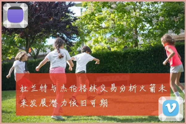 杜兰特与杰伦格林交易分析火箭未来发展潜力依旧可期