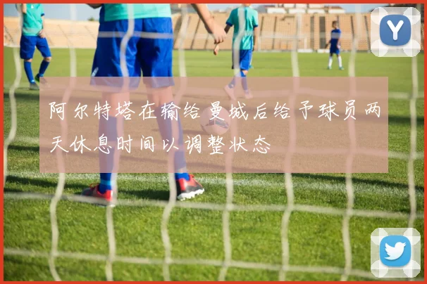 阿尔特塔在输给曼城后给予球员两天休息时间以调整状态