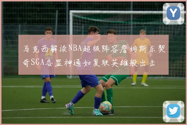 马克西解读NBA超级阵容詹姆斯东契奇SGA各显神通如复联英雄般出击