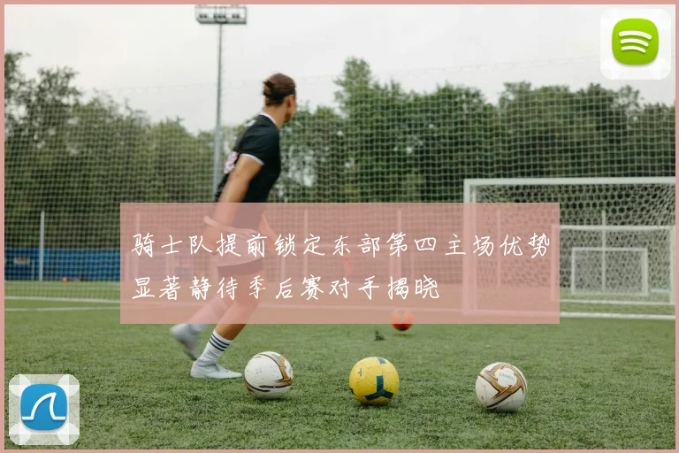 骑士队提前锁定东部第四主场优势显著静待季后赛对手揭晓