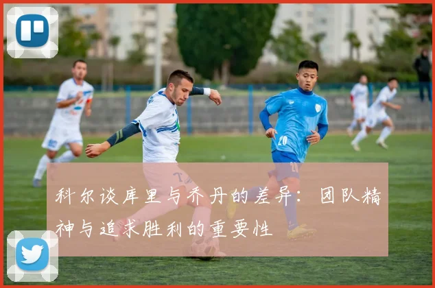 科尔谈库里与乔丹的差异：团队精神与追求胜利的重要性