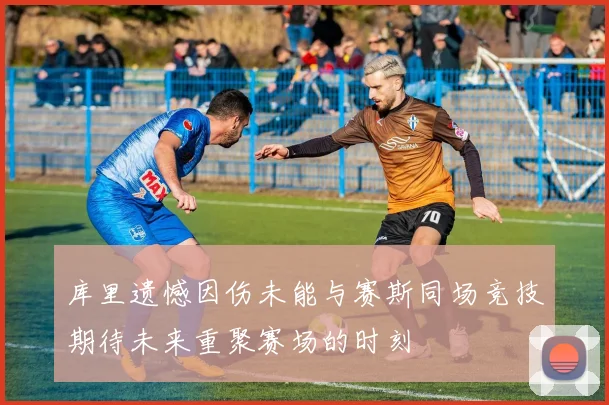 库里遗憾因伤未能与赛斯同场竞技期待未来重聚赛场的时刻
