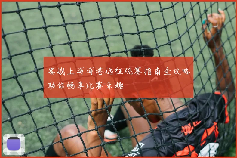 客战上海海港远征观赛指南全攻略助你畅享比赛乐趣