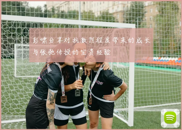 彭啸分享对抗激烈程度带来的成长与张弛传授的宝贵经验