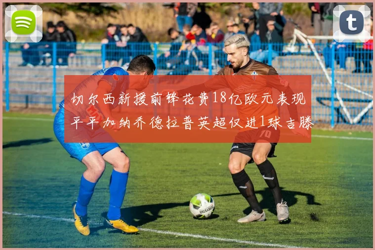 切尔西新援前锋花费18亿欧元表现平平加纳乔德拉普英超仅进1球吉滕斯无进球