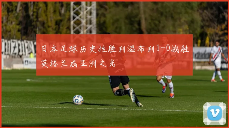 日本足球历史性胜利温布利1-0战胜英格兰成亚洲之光