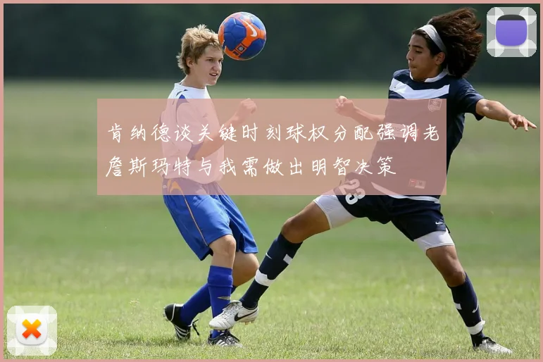 肯纳德谈关键时刻球权分配强调老詹斯玛特与我需做出明智决策
