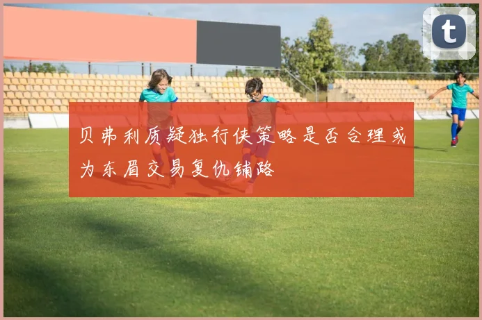 贝弗利质疑独行侠策略是否合理或为东眉交易复仇铺路