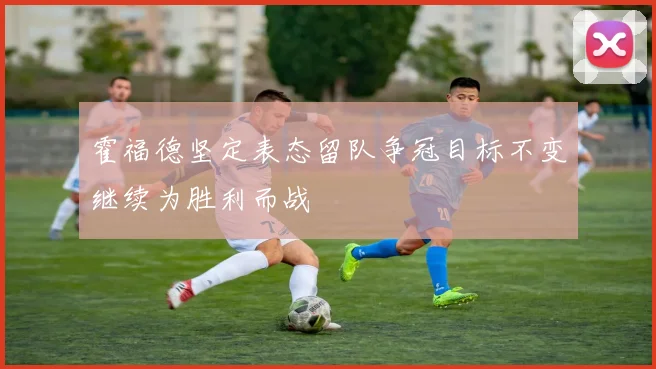 霍福德坚定表态留队争冠目标不变继续为胜利而战