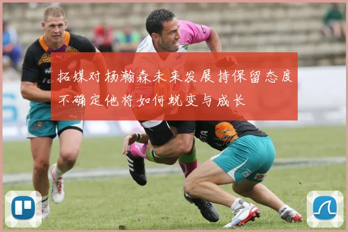 拓媒对杨瀚森未来发展持保留态度不确定他将如何蜕变与成长
