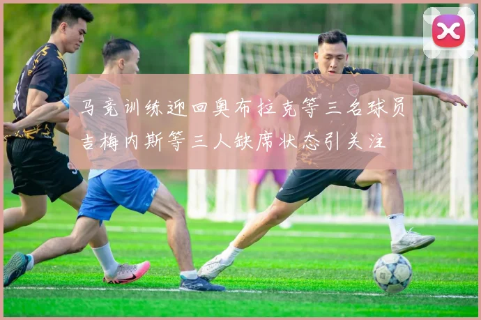 马竞训练迎回奥布拉克等三名球员吉梅内斯等三人缺席状态引关注
