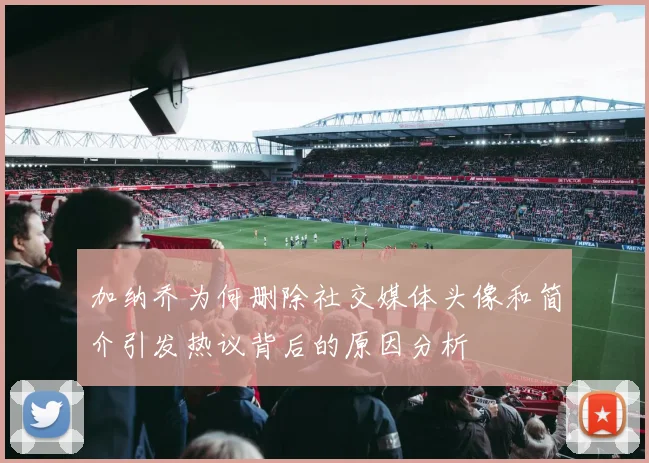 加纳乔为何删除社交媒体头像和简介引发热议背后的原因分析