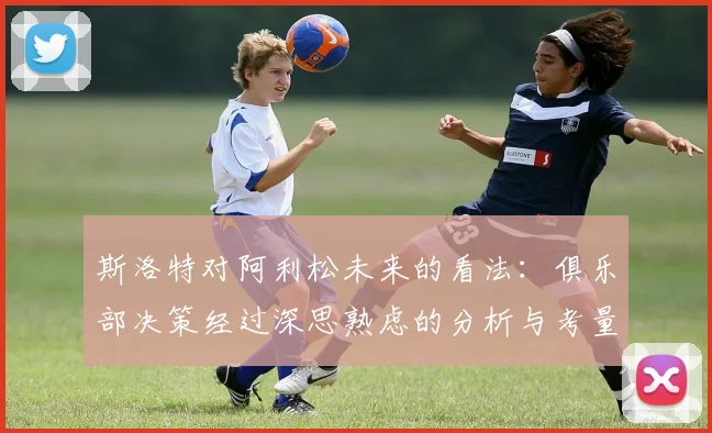 斯洛特对阿利松未来的看法：俱乐部决策经过深思熟虑的分析与考量