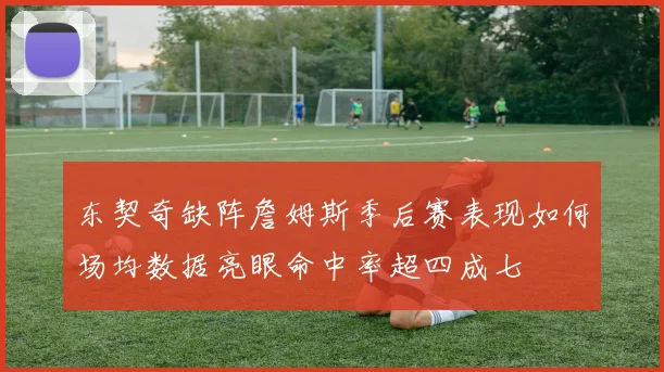 东契奇缺阵詹姆斯季后赛表现如何场均数据亮眼命中率超四成七