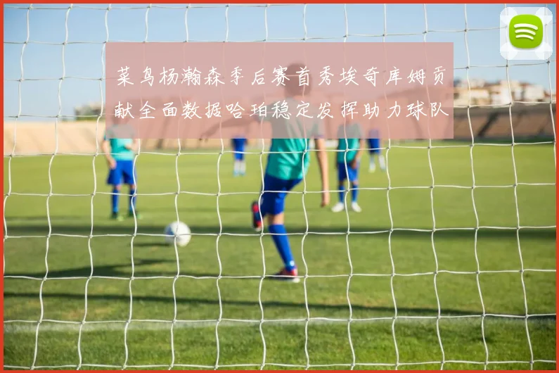 菜鸟杨瀚森季后赛首秀埃奇库姆贡献全面数据哈珀稳定发挥助力球队