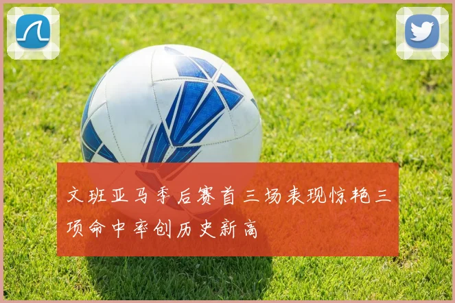 文班亚马季后赛首三场表现惊艳三项命中率创历史新高