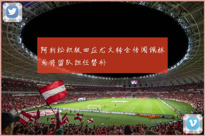 阿利松积极回应尤文转会传闻佩林或将留队担任替补